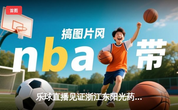 乐球直播见证浙江东阳光药加时险胜，胡金秋狂砍33分主宰东亚四强赛